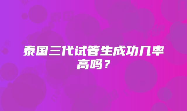 泰国三代试管生成功几率高吗？