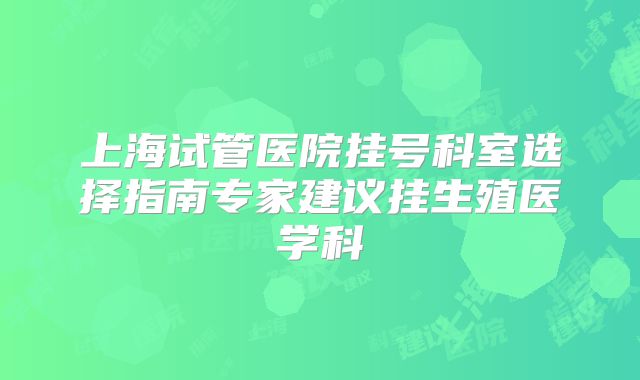 上海试管医院挂号科室选择指南专家建议挂生殖医学科