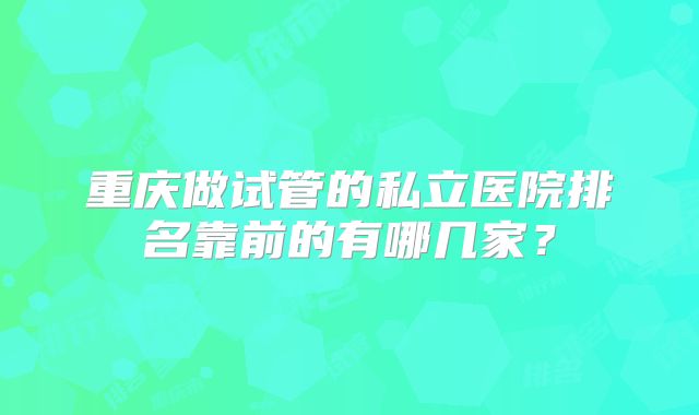重庆做试管的私立医院排名靠前的有哪几家？