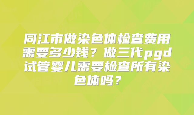 同江市做染色体检查费用需要多少钱?做三代pgd试管婴儿需要检查所有染色体吗?