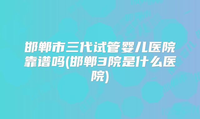 邯郸市三代试管婴儿医院靠谱吗(邯郸3院是什么医院)