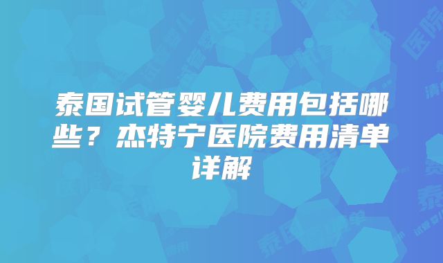 泰国试管婴儿费用包括哪些?杰特宁医院费用清单详解