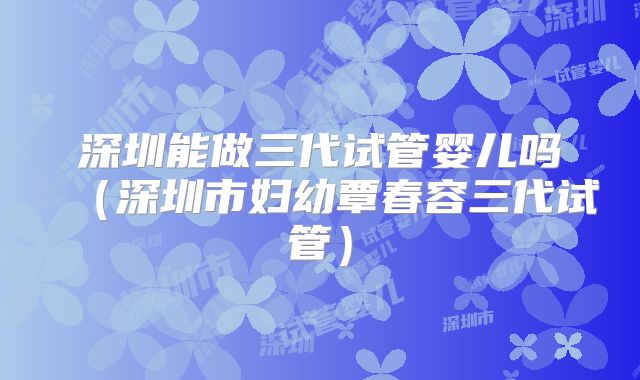 深圳能做三代试管婴儿吗（深圳市妇幼覃春容三代试管）