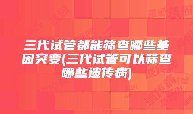 三代试管都能筛查哪些基因突变(三代试管可以筛查哪些遗传病)
