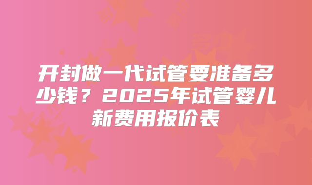 开封做一代试管要准备多少钱？2025年试管婴儿新费用报价表
