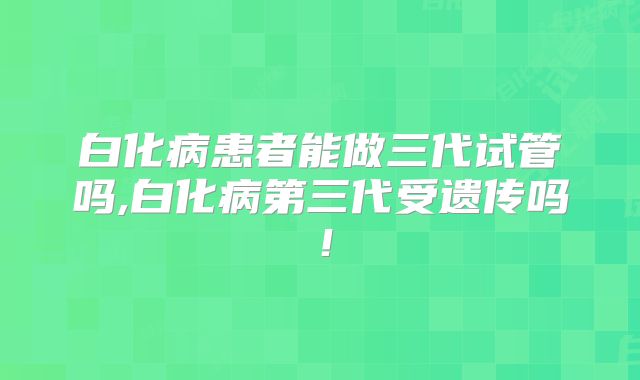 白化病患者能做三代试管吗,白化病第三代受遗传吗！