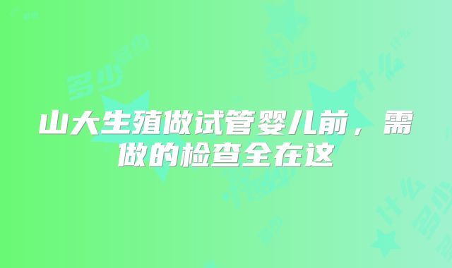 山大生殖做试管婴儿前,需做的检查全在这