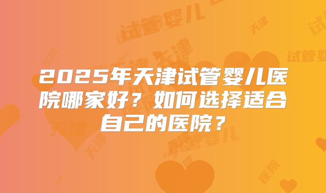 2025年天津试管婴儿医院哪家好？如何选择适合自己的医院？