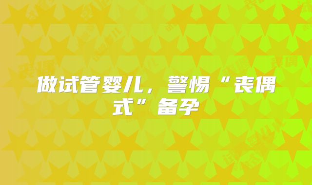 做试管婴儿，警惕“丧偶式”备孕