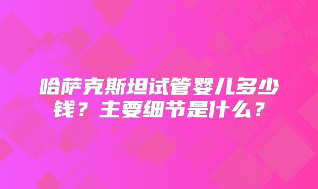 哈萨克斯坦试管婴儿多少钱?主要细节是什么?