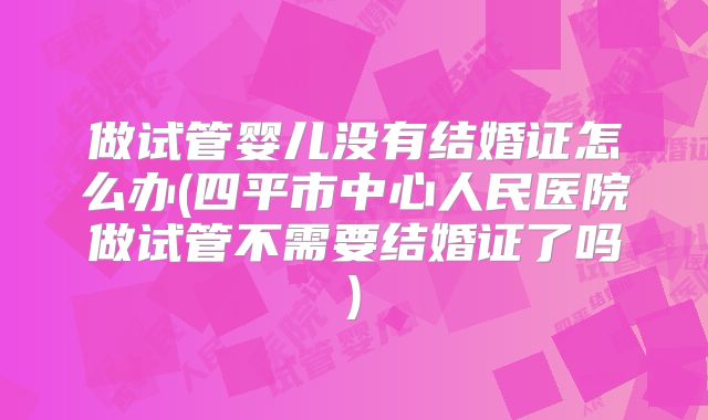做试管婴儿没有结婚证怎么办(四平市中心人民医院做试管不需要结婚证了吗)