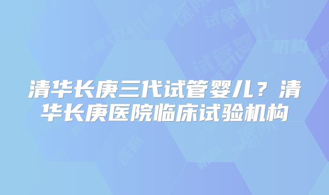 清华长庚三代试管婴儿？清华长庚医院临床试验机构