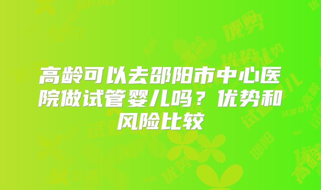 高龄可以去邵阳市中心医院做试管婴儿吗?优势和风险比较