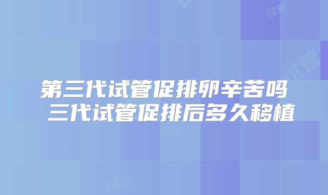 第三代试管促排卵辛苦吗 三代试管促排后多久移植