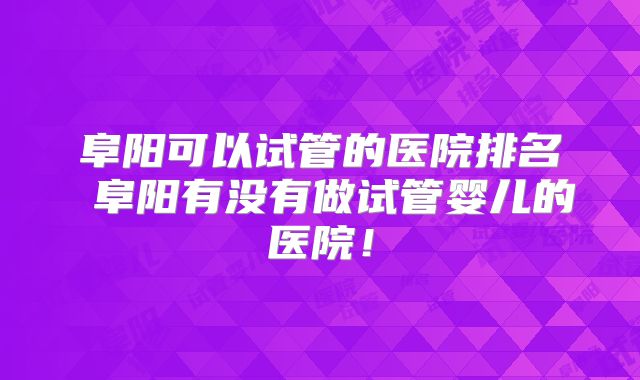阜阳可以试管的医院排名 阜阳有没有做试管婴儿的医院！
