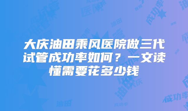 大庆油田乘风医院做三代试管成功率如何？一文读懂需要花多少钱