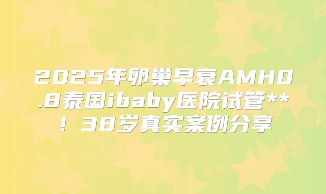 2025年卵巢早衰AMH0.8泰国ibaby医院试管**！38岁真实案例分享