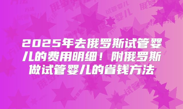 2025年去俄罗斯试管婴儿的费用明细！附俄罗斯做试管婴儿的省钱方法