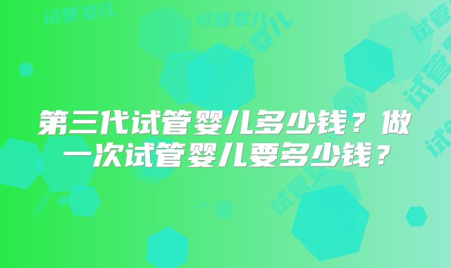 第三代试管婴儿多少钱？做一次试管婴儿要多少钱？