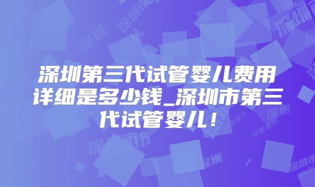 深圳第三代试管婴儿费用详细是多少钱_深圳市第三代试管婴儿！
