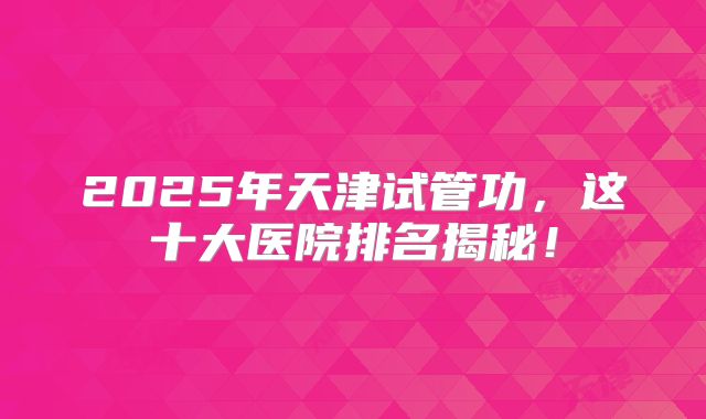2025年天津试管功，这十大医院排名揭秘！