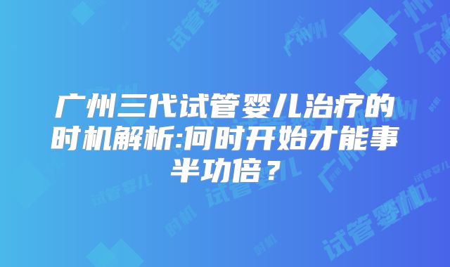 广州三代试管婴儿治疗的时机解析:何时开始才能事半功倍？