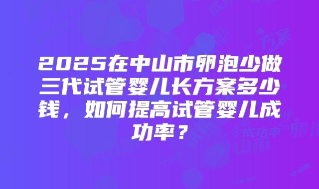 2025在中山市卵泡少做三代试管婴儿长方案多少钱,如何提高试管婴儿成功率?