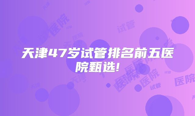 天津47岁试管排名前五医院甄选!