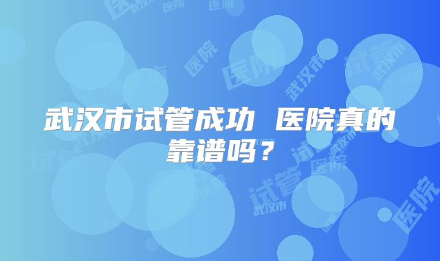 武汉市试管成功 医院真的靠谱吗？