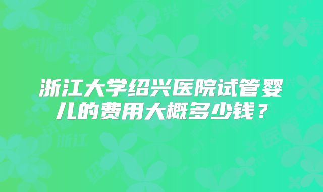 浙江大学绍兴医院试管婴儿的费用大概多少钱？