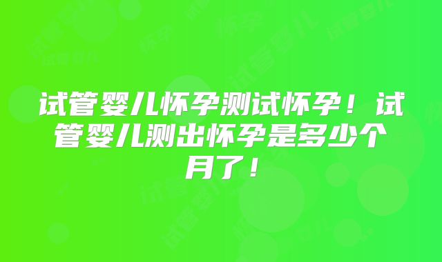 试管婴儿怀孕测试怀孕!试管婴儿测出怀孕是多少个月了!
