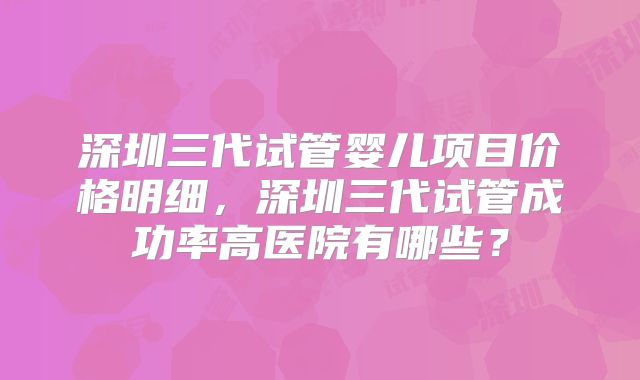 深圳三代试管婴儿项目价格明细，深圳三代试管成功率高医院有哪些？
