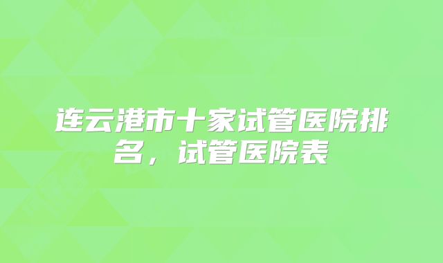 连云港市十家试管医院排名,试管医院表