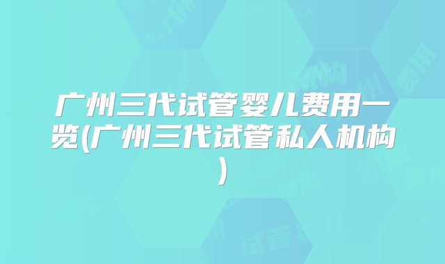 广州三代试管婴儿费用一览(广州三代试管私人机构)
