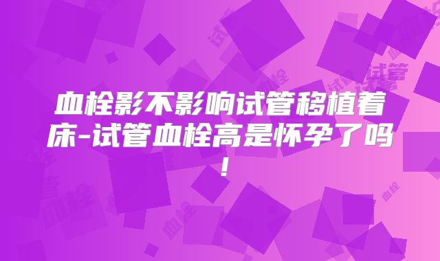 血栓影不影响试管移植着床-试管血栓高是怀孕了吗！