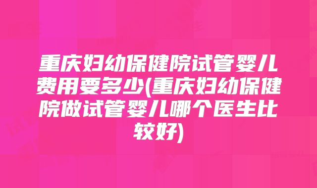 重庆妇幼保健院试管婴儿费用要多少(重庆妇幼保健院做试管婴儿哪个医生比较好)