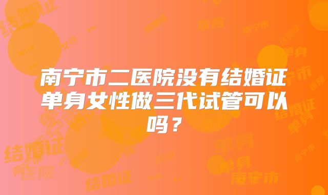 南宁市二医院没有结婚证单身女性做三代试管可以吗？