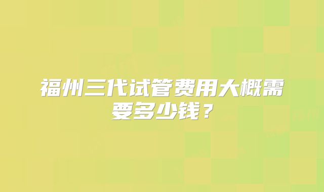 福州三代试管费用大概需要多少钱?