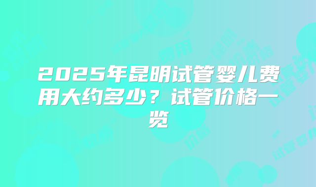 2025年昆明试管婴儿费用大约多少?试管价格一览