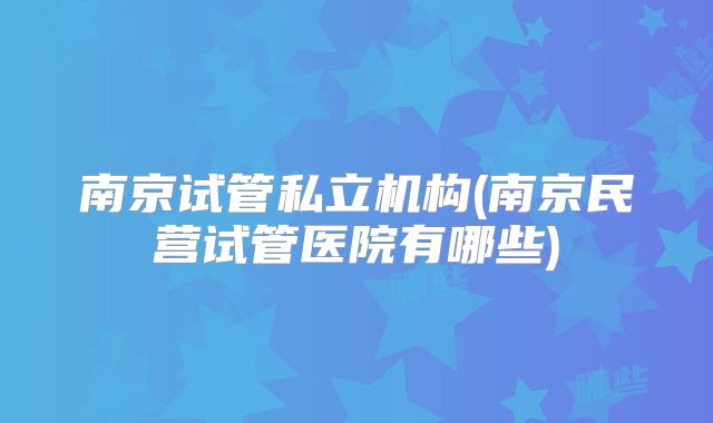 南京试管私立机构(南京民营试管医院有哪些)