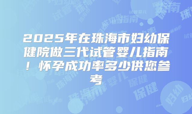 2025年在珠海市妇幼保健院做三代试管婴儿指南!怀孕成功率多少供您参考