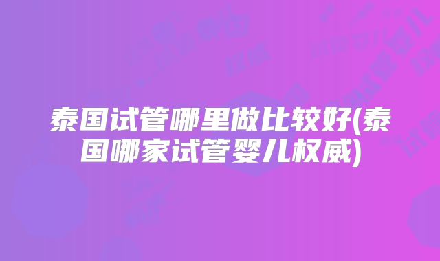 泰国试管哪里做比较好(泰国哪家试管婴儿权威)