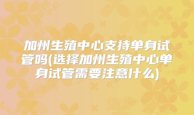 加州生殖中心支持单身试管吗(选择加州生殖中心单身试管需要注意什么)
