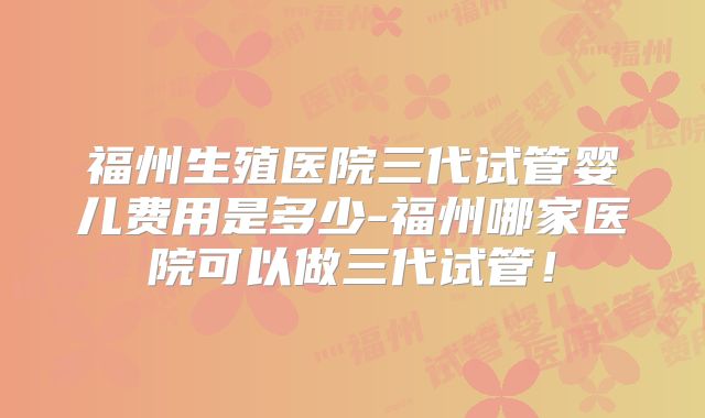 福州生殖医院三代试管婴儿费用是多少-福州哪家医院可以做三代试管！