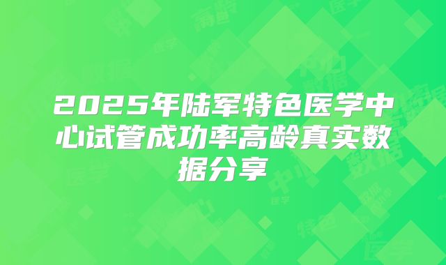 2025年陆军特色医学中心试管成功率高龄真实数据分享