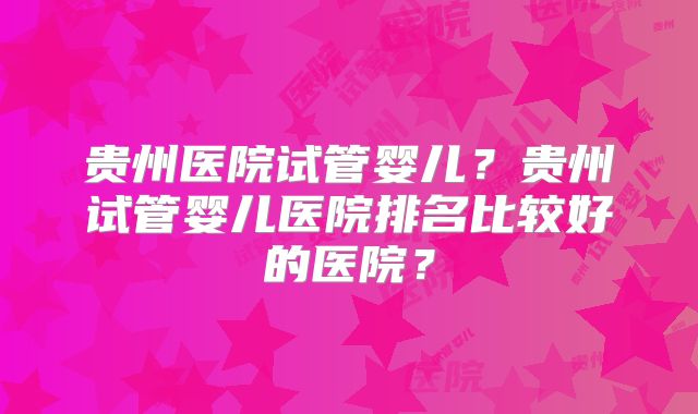 贵州医院试管婴儿?贵州试管婴儿医院排名比较好的医院?