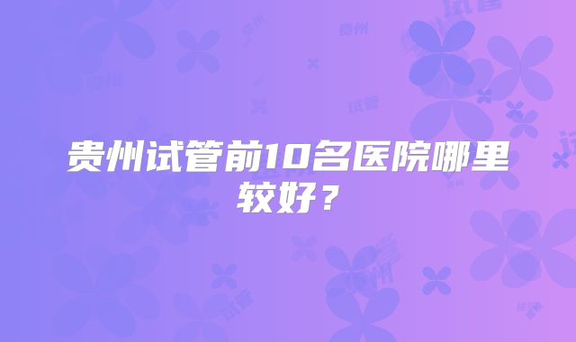 贵州试管前10名医院哪里较好？