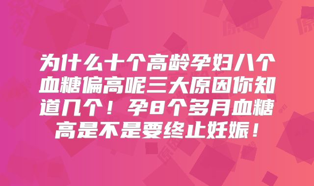 为什么十个高龄孕妇八个血糖偏高呢三大原因你知道几个!孕8个多月血糖高是不是要终止妊娠!