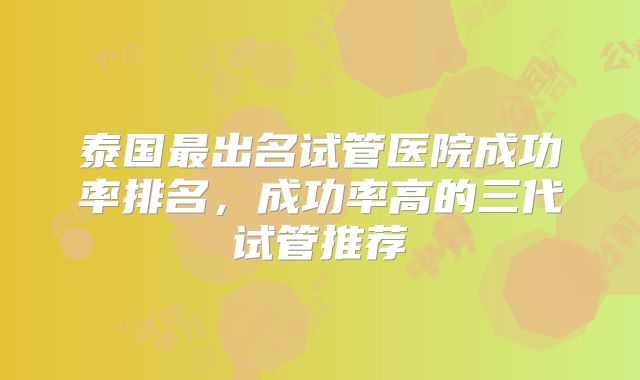 泰国最出名试管医院成功率排名，成功率高的三代试管推荐