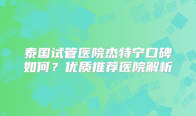 泰国试管医院杰特宁口碑如何？优质推荐医院解析